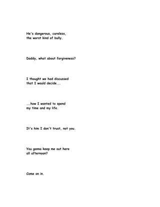 He's dangerous, careless,
the worst kind of bully.




Daddy, what about forgiveness?




I thought we had discussed
that I would decide...




...how I wanted to spend
my time and my life.




It's him I don't trust, not you.




You gonna keep me out here
all afternoon?




Come on in.
 