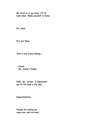 My script is in my room. I'll be
right down. Make yourself at home.




Oh, yeah.




It's not likely.




That is one scary-looking...




- Jesus!
- No, Jamie's father.




Hello, Mr. Carter. I understand
you're the lead in the play.




Congratulations.




Thanks for letting me
come over and run lines.
 