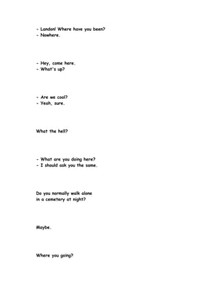 - Landon! Where have you been?
- Nowhere.




- Hey, come here.
- What's up?




- Are we cool?
- Yeah, sure.




What the hell?




- What are you doing here?
- I should ask you the same.




Do you normally walk alone
in a cemetery at night?




Maybe.




Where you going?
 
