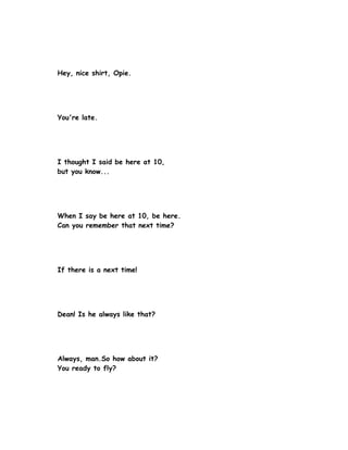 Hey, nice shirt, Opie.




You're late.




I thought I said be here at 10,
but you know...




When I say be here at 10, be here.
Can you remember that next time?




If there is a next time!




Dean! Is he always like that?




Always, man.So how about it?
You ready to fly?
 