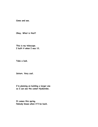 Come and see.




Okay. What is that?




This is my telescope.
I built it when I was 12.




Take a look.




Saturn. Very cool.




I'm planning on building a larger one
so I can see the comet Hyakutake.




It comes this spring.
Nobody knows when it'll be back.
 
