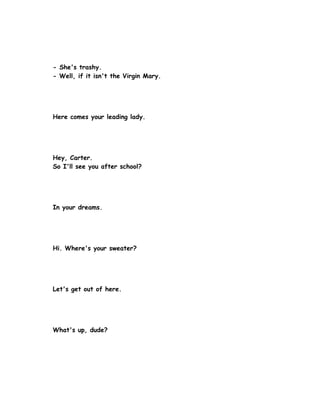 - She's trashy.
- Well, if it isn't the Virgin Mary.




Here comes your leading lady.




Hey, Carter.
So I'll see you after school?




In your dreams.




Hi. Where's your sweater?




Let's get out of here.




What's up, dude?
 