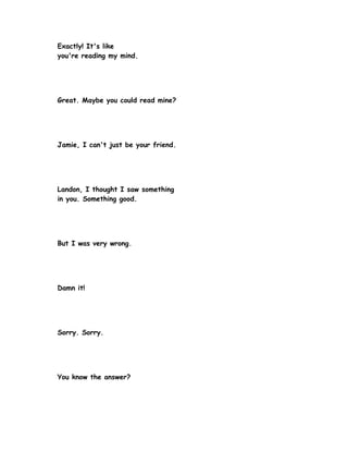 Exactly! It's like
you're reading my mind.




Great. Maybe you could read mine?




Jamie, I can't just be your friend.




Landon, I thought I saw something
in you. Something good.




But I was very wrong.




Damn it!




Sorry. Sorry.




You know the answer?
 