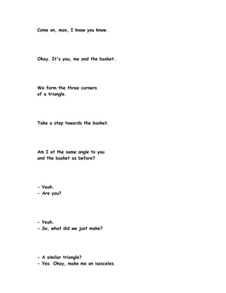 Come on, man, I know you know.




Okay. It's you, me and the basket.




We form the three corners
of a triangle.




Take a step towards the basket.




Am I at the same angle to you
and the basket as before?




- Yeah.
- Are you?




- Yeah.
- So, what did we just make?




- A similar triangle?
- Yes. Okay, make me an isosceles.
 