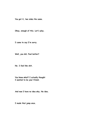 You got it, two sides the same.




Okay, enough of this. Let's play.




I came to say I'm sorry.




Well, you did. Feel better?




No. I feel like shit.




You know what? I actually thought
I wanted to be your friend.




And now I have no idea why. No idea.




I made that jump once.
 