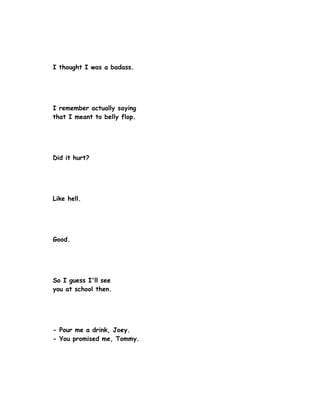 I thought I was a badass.




I remember actually saying
that I meant to belly flop.




Did it hurt?




Like hell.




Good.




So I guess I'll see
you at school then.




- Pour me a drink, Joey.
- You promised me, Tommy.
 