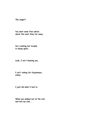 The singer?




You want some free advice
about this one? Stay far away.




He's nothing but trouble
in cheap spats.




Look, I ain't blaming you.




I ain't asking for forgiveness,
either.




I just did what I had to.




When you walked out of the rain
and into my club...
 