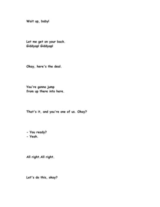 Wait up, baby!




Let me get on your back.
Giddyap! Giddyap!




Okay, here's the deal.




You're gonna jump
from up there into here.




That's it, and you're one of us. Okay?




- You ready?
- Yeah.




All right.All right.




Let's do this, okay?
 