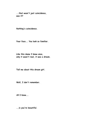 ...that wasn't just coincidence,
was it?




Nothing's coincidence.




Your face... You look so familiar.




Like this dame I knew once,
only it wasn't real, it was a dream.




Tell me about this dream girl.




Well, I don't remember.




All I know...




...is you're beautiful.
 