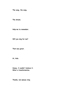The song, the song.




The dream.




Help me to remember.




Will you sing for me?




That was great.




Hi, kids.




Honey, I couldn't believe it.
What a transformation.




Thanks, but please stop.
 