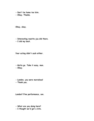 - Don't be home too late.
- Okay. Thanks.




Okay, okay.




- Interesting rewrite you did there.
- I did my best.




Your acting didn't suck either.




- Gotta go. Take it easy, man.
- Okay.




- Landon, you were marvelous!
- Thank you.




Landon? Fine performance, son.




- What are you doing here?
- I thought we'd get a bite.
 