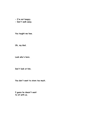 - I'm not hungry.
- Don't walk away.




You taught me how.




Oh, my God.




Look who's here.




Don't look at him.




You don't want to stare too much.




I guess he doesn't want
to sit with us.
 
