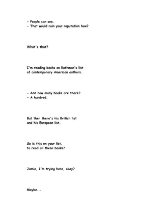 - People can see.
- That would ruin your reputation how?




What's that?




I'm reading books on Rothman's list
of contemporary American authors.




- And how many books are there?
- A hundred.




But then there's his British list
and his European list.




So is this on your list,
to read all these books?




Jamie, I'm trying here, okay?




Maybe...
 