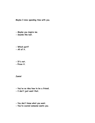 Maybe I miss spending time with you.




- Maybe you inspire me.
- Sounds like bull.




- Which part?
- All of it.




- It's not.
- Prove it.




Jamie!




- You've no idea how to be a friend.
- I don't just want that.




- You don't know what you want.
- You're scared someone wants you.
 