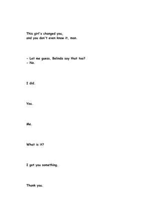 This girl's changed you,
and you don't even know it, man.




- Let me guess, Belinda say that too?
- No.




I did.




You.




Me.




What is it?




I got you something.




Thank you.
 