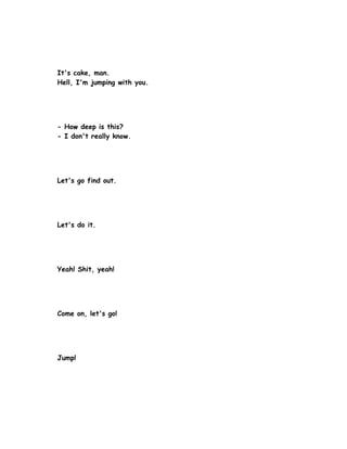 It's cake, man.
Hell, I'm jumping with you.




- How deep is this?
- I don't really know.




Let's go find out.




Let's do it.




Yeah! Shit, yeah!




Come on, let's go!




Jump!
 
