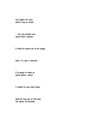 You might not care
what I say or think...




...but you should care
about God's opinion.




I think he wants me to be happy.




Dad, it's just a sweater.




I'm going to make us
some dinner, okay?




I talked to your dad today.




Said he saw you at the play
for about 10 seconds.
 