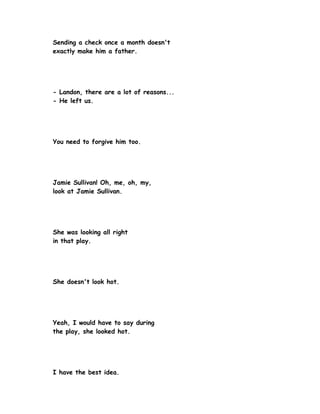 Sending a check once a month doesn't
exactly make him a father.




- Landon, there are a lot of reasons...
- He left us.




You need to forgive him too.




Jamie Sullivan! Oh, me, oh, my,
look at Jamie Sullivan.




She was looking all right
in that play.




She doesn't look hot.




Yeah, I would have to say during
the play, she looked hot.




I have the best idea.
 