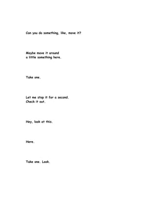 Can you do something, like, move it?




Maybe move it around
a little something here.




Take one.




Let me stop it for a second.
Check it out.




Hey, look at this.




Here.




Take one. Look.
 