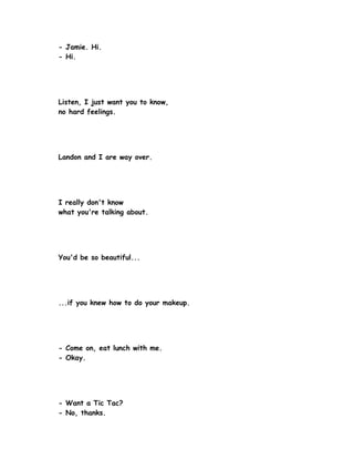 - Jamie. Hi.
- Hi.




Listen, I just want you to know,
no hard feelings.




Landon and I are way over.




I really don't know
what you're talking about.




You'd be so beautiful...




...if you knew how to do your makeup.




- Come on, eat lunch with me.
- Okay.




- Want a Tic Tac?
- No, thanks.
 