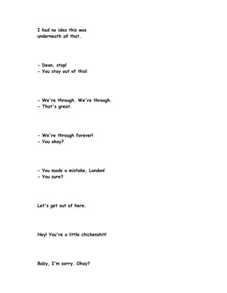 I had no idea this was
underneath all that.




- Dean, stop!
- You stay out of this!




- We're through. We're through.
- That's great.




- We're through forever!
- You okay?




- You made a mistake, Landon!
- You sure?




Let's get out of here.




Hey! You're a little chickenshit!




Baby, I'm sorry. Okay?
 