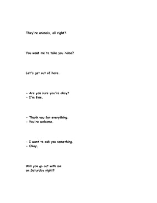 They're animals, all right?




You want me to take you home?




Let's get out of here.




- Are you sure you're okay?
- I'm fine.




- Thank you for everything.
- You're welcome.




- I want to ask you something.
- Okay.




Will you go out with me
on Saturday night?
 