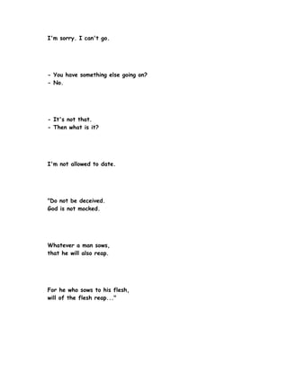 I'm sorry. I can't go.




- You have something else going on?
- No.




- It's not that.
- Then what is it?




I'm not allowed to date.




"Do not be deceived.
God is not mocked.




Whatever a man sows,
that he will also reap.




For he who sows to his flesh,
will of the flesh reap..."
 