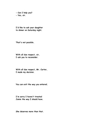 - Can I help you?
- Yes, sir.




I'd like to ask your daughter
to dinner on Saturday night.




That's not possible.




With all due respect, sir,
I ask you to reconsider.




With all due respect, Mr. Carter,
I made my decision.




You can exit the way you entered.




I'm sorry I haven't treated
Jamie the way I should have.




She deserves more than that.
 