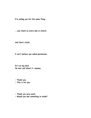 I'm asking you for the same thing...




...you teach us every day in church.




And that's faith.




I can't believe you asked permission.




It's no big deal.
He was cool about it, anyway.




- Thank you.
- This is for you.




- Thank you very much.
- Would you like something to drink?
 