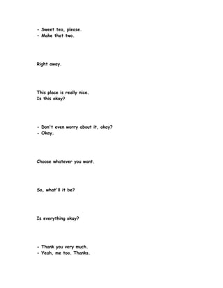 - Sweet tea, please.
- Make that two.




Right away.




This place is really nice.
Is this okay?




- Don't even worry about it, okay?
- Okay.




Choose whatever you want.




So, what'll it be?




Is everything okay?




- Thank you very much.
- Yeah, me too. Thanks.
 