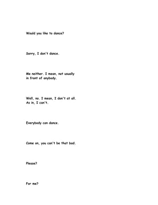Would you like to dance?




Sorry, I don't dance.




Me neither. I mean, not usually
in front of anybody.




Well, no. I mean, I don't at all.
As in, I can't.




Everybody can dance.




Come on, you can't be that bad.




Please?




For me?
 