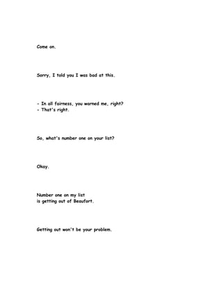 Come on.




Sorry, I told you I was bad at this.




- In all fairness, you warned me, right?
- That's right.




So, what's number one on your list?




Okay.




Number one on my list
is getting out of Beaufort.




Getting out won't be your problem.
 