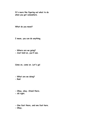 It's more like figuring out what to do
when you get somewhere.




What do you mean?




I mean, you can do anything.




- Where are we going?
- Just hold on, you'll see.




Come on, come on. Let's go!




- What are we doing?
- Run!




- Okay, okay. Stand there.
- All right.




- One foot there, and one foot here.
- Okay.
 