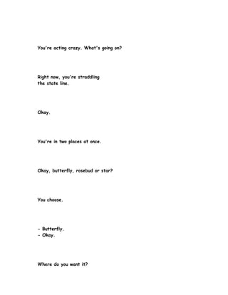 You're acting crazy. What's going on?




Right now, you're straddling
the state line.




Okay.




You're in two places at once.




Okay, butterfly, rosebud or star?




You choose.




- Butterfly.
- Okay.




Where do you want it?
 