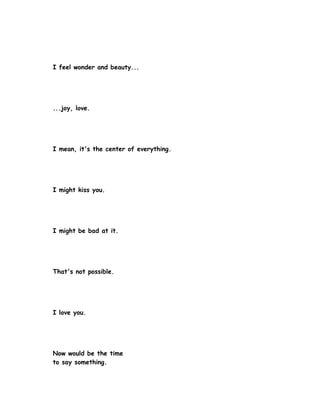 I feel wonder and beauty...




...joy, love.




I mean, it's the center of everything.




I might kiss you.




I might be bad at it.




That's not possible.




I love you.




Now would be the time
to say something.
 