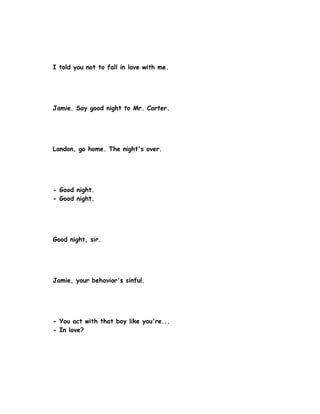 I told you not to fall in love with me.




Jamie. Say good night to Mr. Carter.




Landon, go home. The night's over.




- Good night.
- Good night.




Good night, sir.




Jamie, your behavior's sinful.




- You act with that boy like you're...
- In love?
 