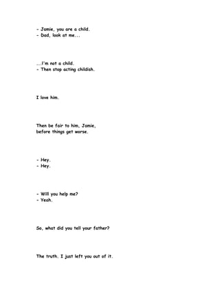- Jamie, you are a child.
- Dad, look at me...




...l'm not a child.
- Then stop acting childish.




I love him.




Then be fair to him, Jamie,
before things get worse.




- Hey.
- Hey.




- Will you help me?
- Yeah.




So, what did you tell your father?




The truth. I just left you out of it.
 