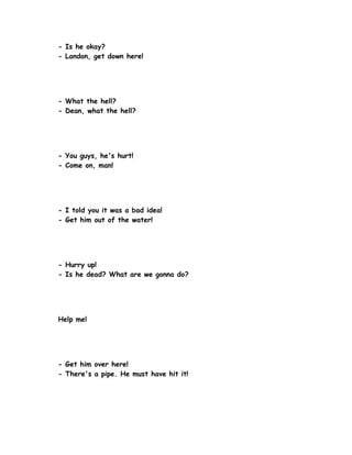 - Is he okay?
- Landon, get down here!




- What the hell?
- Dean, what the hell?




- You guys, he's hurt!
- Come on, man!




- I told you it was a bad idea!
- Get him out of the water!




- Hurry up!
- Is he dead? What are we gonna do?




Help me!




- Get him over here!
- There's a pipe. He must have hit it!
 