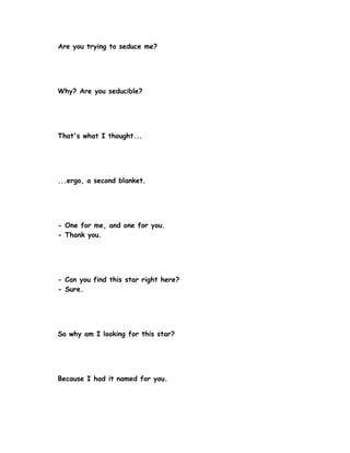 Are you trying to seduce me?




Why? Are you seducible?




That's what I thought...




...ergo, a second blanket.




- One for me, and one for you.
- Thank you.




- Can you find this star right here?
- Sure.




So why am I looking for this star?




Because I had it named for you.
 