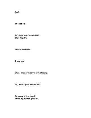 See?




It's official.




It's from the International
Star Registry.




This is wonderful!




I love you.




Okay, okay. I'm sorry. I'm stopping.




So, what's your number one?




To marry in the church
where my mother grew up.
 