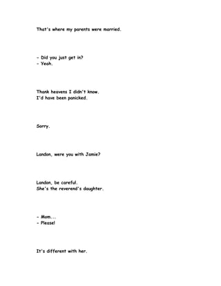 That's where my parents were married.




- Did you just get in?
- Yeah.




Thank heavens I didn't know.
I'd have been panicked.




Sorry.




Landon, were you with Jamie?




Landon, be careful.
She's the reverend's daughter.




- Mom...
- Please!




It's different with her.
 