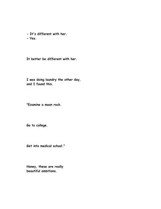 - It's different with her.
- Yes.




It better be different with her.




I was doing laundry the other day,
and I found this.




"Examine a moon rock.




Go to college.




Get into medical school."




Honey, these are really
beautiful ambitions.
 