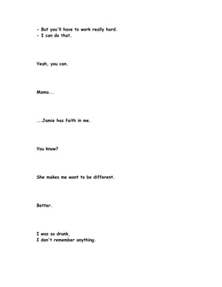 - But you'll have to work really hard.
- I can do that.




Yeah, you can.




Mama...




...Jamie has faith in me.




You know?




She makes me want to be different.




Better.




I was so drunk,
I don't remember anything.
 