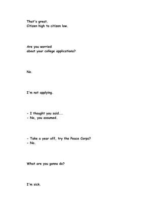 That's great.
Citizen high to citizen low.




Are you worried
about your college applications?




No.




I'm not applying.




- I thought you said...
- No, you assumed.




- Take a year off, try the Peace Corps?
- No.




What are you gonna do?




I'm sick.
 