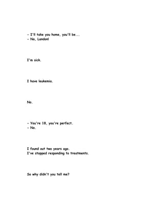 - I'll take you home, you'll be...
- No, Landon!




I'm sick.




I have leukemia.




No.




- You're 18, you're perfect.
- No.




I found out two years ago.
I've stopped responding to treatments.




So why didn't you tell me?
 