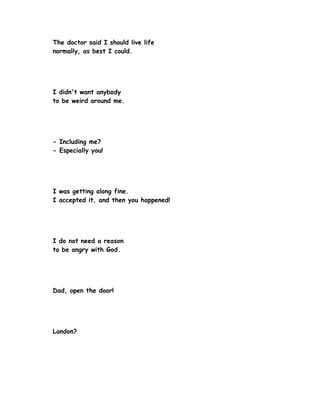 The doctor said I should live life
normally, as best I could.




I didn't want anybody
to be weird around me.




- Including me?
- Especially you!




I was getting along fine.
I accepted it, and then you happened!




I do not need a reason
to be angry with God.




Dad, open the door!




Landon?
 