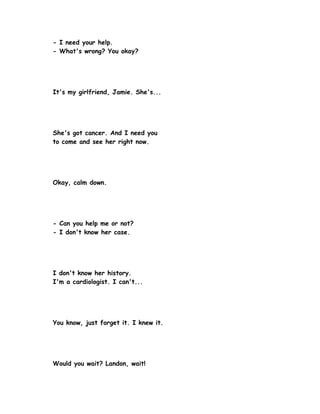 - I need your help.
- What's wrong? You okay?




It's my girlfriend, Jamie. She's...




She's got cancer. And I need you
to come and see her right now.




Okay, calm down.




- Can you help me or not?
- I don't know her case.




I don't know her history.
I'm a cardiologist. I can't...




You know, just forget it. I knew it.




Would you wait? Landon, wait!
 