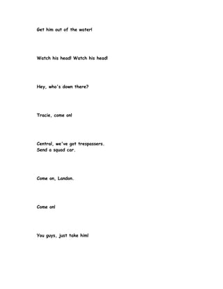 Get him out of the water!




Watch his head! Watch his head!




Hey, who's down there?




Tracie, come on!




Central, we've got trespassers.
Send a squad car.




Come on, Landon.




Come on!




You guys, just take him!
 