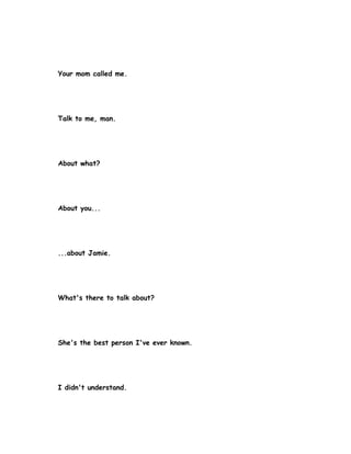 Your mom called me.




Talk to me, man.




About what?




About you...




...about Jamie.




What's there to talk about?




She's the best person I've ever known.




I didn't understand.
 