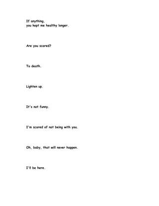 If anything,
you kept me healthy longer.




Are you scared?




To death.




Lighten up.




It's not funny.




I'm scared of not being with you.




Oh, baby, that will never happen.




I'll be here.
 